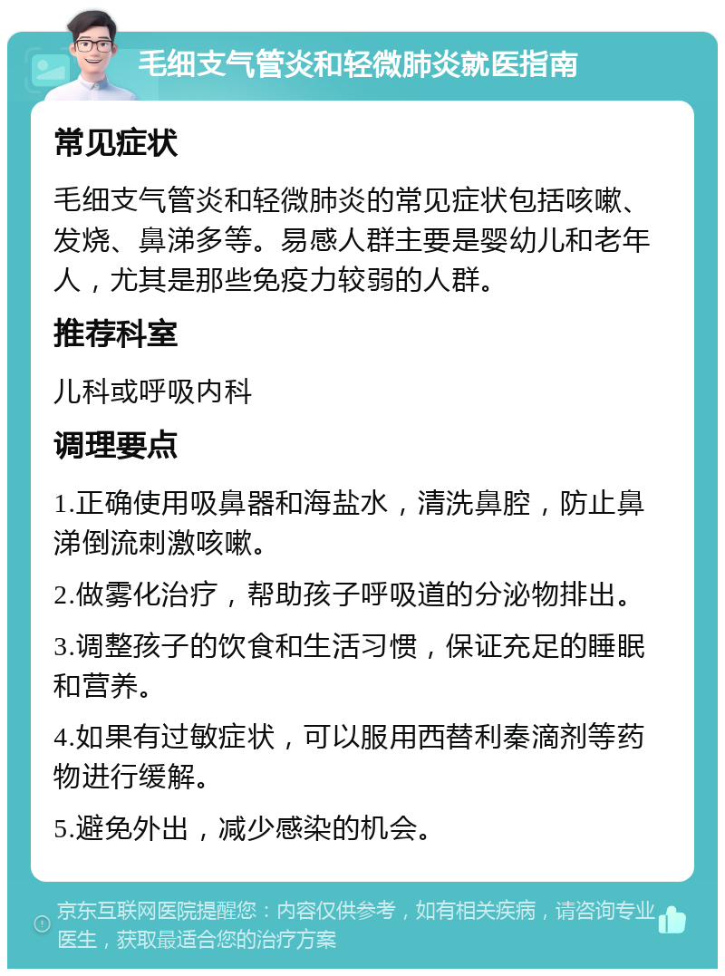 毛细支气管炎和轻微肺炎就医指南 常见症状 毛细支气管炎和轻微肺炎的常见症状包括咳嗽、发烧、鼻涕多等。易感人群主要是婴幼儿和老年人，尤其是那些免疫力较弱的人群。 推荐科室 儿科或呼吸内科 调理要点 1.正确使用吸鼻器和海盐水，清洗鼻腔，防止鼻涕倒流刺激咳嗽。 2.做雾化治疗，帮助孩子呼吸道的分泌物排出。 3.调整孩子的饮食和生活习惯，保证充足的睡眠和营养。 4.如果有过敏症状，可以服用西替利秦滴剂等药物进行缓解。 5.避免外出，减少感染的机会。