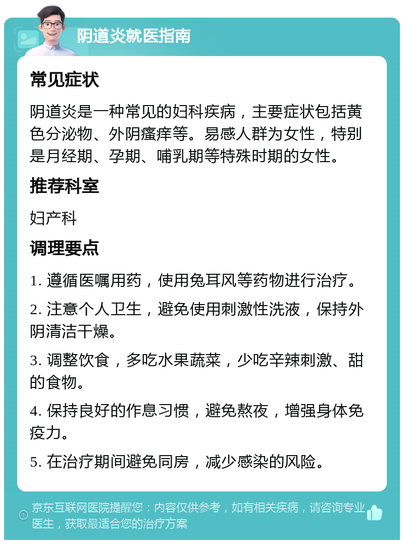 阴道炎就医指南 常见症状 阴道炎是一种常见的妇科疾病，主要症状包括黄色分泌物、外阴瘙痒等。易感人群为女性，特别是月经期、孕期、哺乳期等特殊时期的女性。 推荐科室 妇产科 调理要点 1. 遵循医嘱用药，使用兔耳风等药物进行治疗。 2. 注意个人卫生，避免使用刺激性洗液，保持外阴清洁干燥。 3. 调整饮食，多吃水果蔬菜，少吃辛辣刺激、甜的食物。 4. 保持良好的作息习惯，避免熬夜，增强身体免疫力。 5. 在治疗期间避免同房，减少感染的风险。