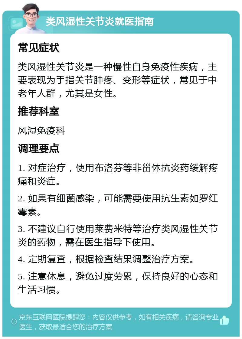 类风湿性关节炎就医指南 常见症状 类风湿性关节炎是一种慢性自身免疫性疾病，主要表现为手指关节肿疼、变形等症状，常见于中老年人群，尤其是女性。 推荐科室 风湿免疫科 调理要点 1. 对症治疗，使用布洛芬等非甾体抗炎药缓解疼痛和炎症。 2. 如果有细菌感染，可能需要使用抗生素如罗红霉素。 3. 不建议自行使用莱费米特等治疗类风湿性关节炎的药物，需在医生指导下使用。 4. 定期复查，根据检查结果调整治疗方案。 5. 注意休息，避免过度劳累，保持良好的心态和生活习惯。