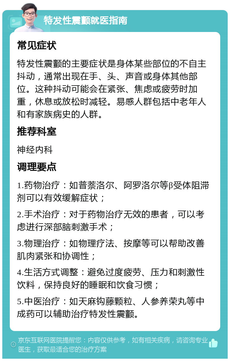 特发性震颤就医指南 常见症状 特发性震颤的主要症状是身体某些部位的不自主抖动，通常出现在手、头、声音或身体其他部位。这种抖动可能会在紧张、焦虑或疲劳时加重，休息或放松时减轻。易感人群包括中老年人和有家族病史的人群。 推荐科室 神经内科 调理要点 1.药物治疗：如普萘洛尔、阿罗洛尔等β受体阻滞剂可以有效缓解症状； 2.手术治疗：对于药物治疗无效的患者，可以考虑进行深部脑刺激手术； 3.物理治疗：如物理疗法、按摩等可以帮助改善肌肉紧张和协调性； 4.生活方式调整：避免过度疲劳、压力和刺激性饮料，保持良好的睡眠和饮食习惯； 5.中医治疗：如天麻钩藤颗粒、人参养荣丸等中成药可以辅助治疗特发性震颤。