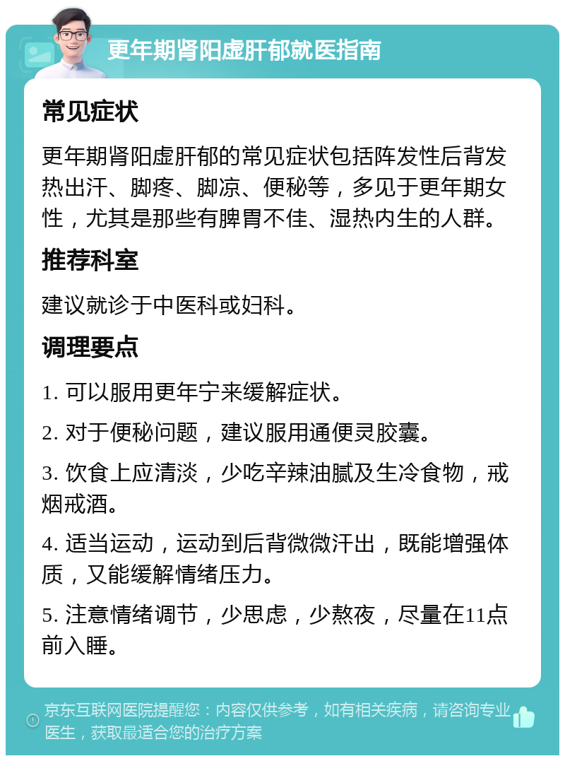 更年期肾阳虚肝郁就医指南 常见症状 更年期肾阳虚肝郁的常见症状包括阵发性后背发热出汗、脚疼、脚凉、便秘等，多见于更年期女性，尤其是那些有脾胃不佳、湿热内生的人群。 推荐科室 建议就诊于中医科或妇科。 调理要点 1. 可以服用更年宁来缓解症状。 2. 对于便秘问题，建议服用通便灵胶囊。 3. 饮食上应清淡，少吃辛辣油腻及生冷食物，戒烟戒酒。 4. 适当运动，运动到后背微微汗出，既能增强体质，又能缓解情绪压力。 5. 注意情绪调节，少思虑，少熬夜，尽量在11点前入睡。