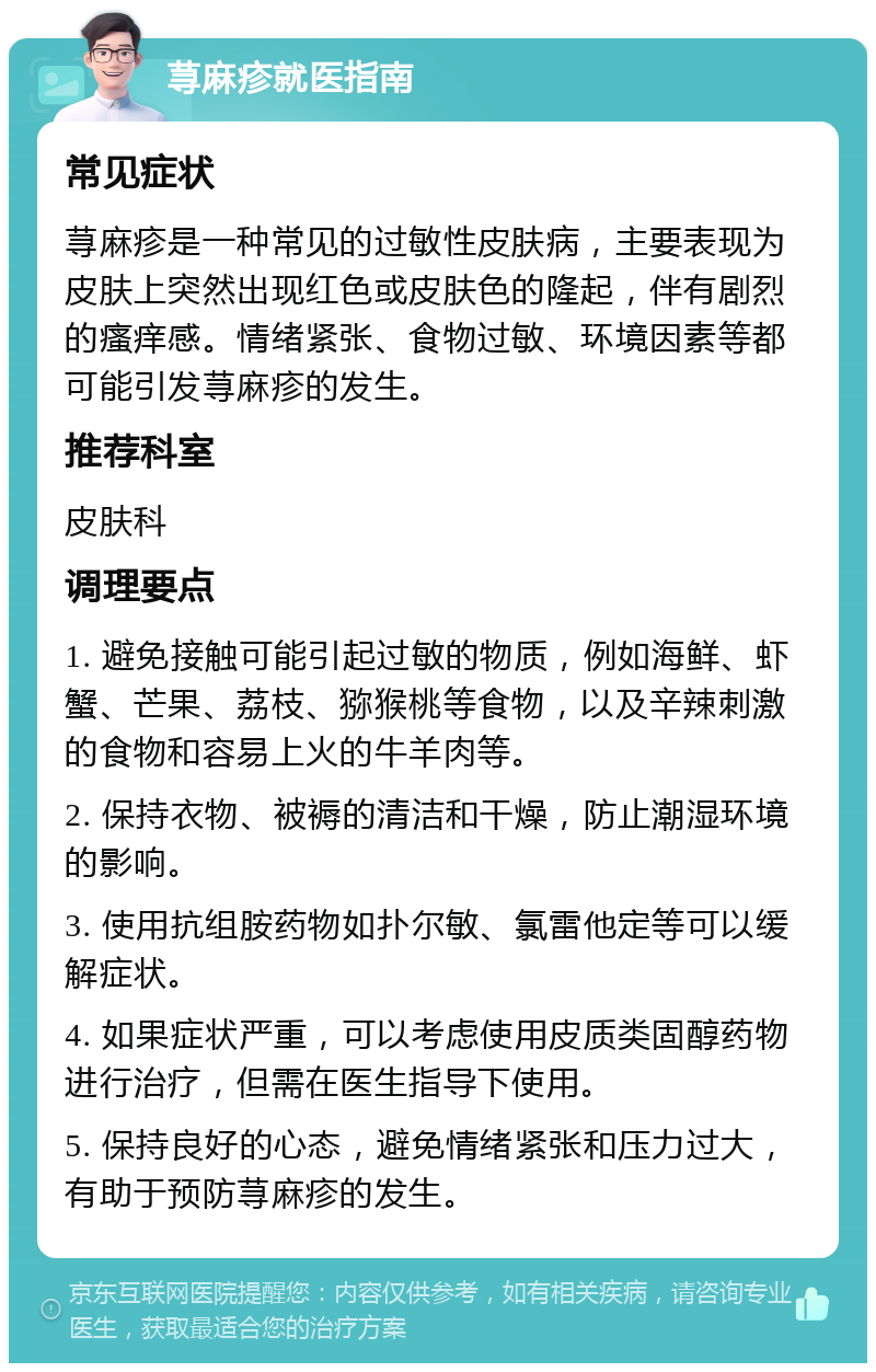 荨麻疹就医指南 常见症状 荨麻疹是一种常见的过敏性皮肤病，主要表现为皮肤上突然出现红色或皮肤色的隆起，伴有剧烈的瘙痒感。情绪紧张、食物过敏、环境因素等都可能引发荨麻疹的发生。 推荐科室 皮肤科 调理要点 1. 避免接触可能引起过敏的物质，例如海鲜、虾蟹、芒果、荔枝、猕猴桃等食物，以及辛辣刺激的食物和容易上火的牛羊肉等。 2. 保持衣物、被褥的清洁和干燥，防止潮湿环境的影响。 3. 使用抗组胺药物如扑尔敏、氯雷他定等可以缓解症状。 4. 如果症状严重，可以考虑使用皮质类固醇药物进行治疗，但需在医生指导下使用。 5. 保持良好的心态，避免情绪紧张和压力过大，有助于预防荨麻疹的发生。