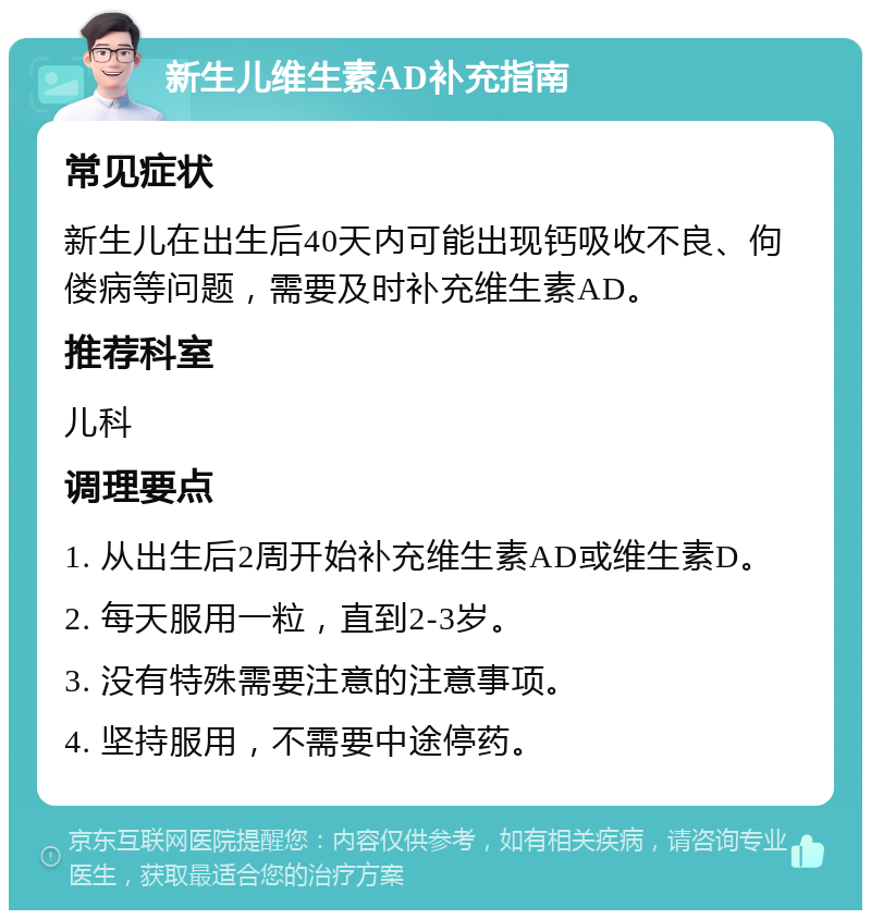 新生儿维生素AD补充指南 常见症状 新生儿在出生后40天内可能出现钙吸收不良、佝偻病等问题，需要及时补充维生素AD。 推荐科室 儿科 调理要点 1. 从出生后2周开始补充维生素AD或维生素D。 2. 每天服用一粒，直到2-3岁。 3. 没有特殊需要注意的注意事项。 4. 坚持服用，不需要中途停药。