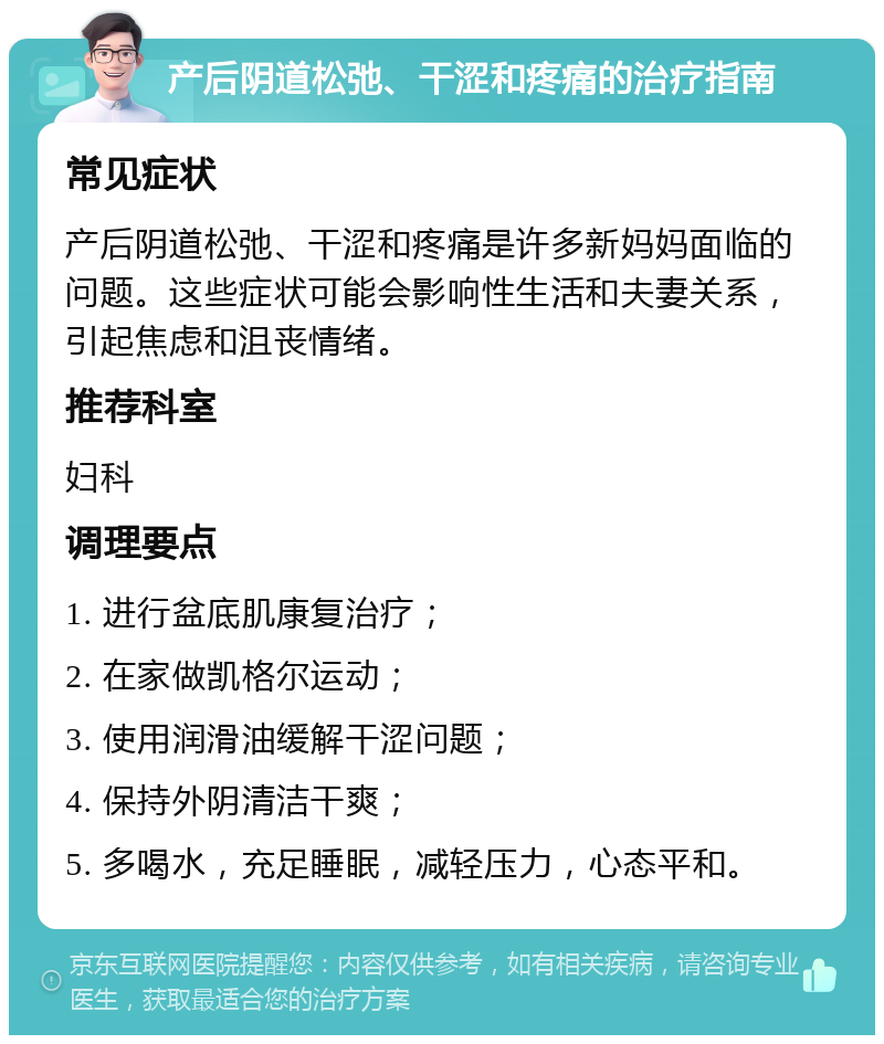 产后阴道松弛、干涩和疼痛的治疗指南 常见症状 产后阴道松弛、干涩和疼痛是许多新妈妈面临的问题。这些症状可能会影响性生活和夫妻关系，引起焦虑和沮丧情绪。 推荐科室 妇科 调理要点 1. 进行盆底肌康复治疗； 2. 在家做凯格尔运动； 3. 使用润滑油缓解干涩问题； 4. 保持外阴清洁干爽； 5. 多喝水，充足睡眠，减轻压力，心态平和。