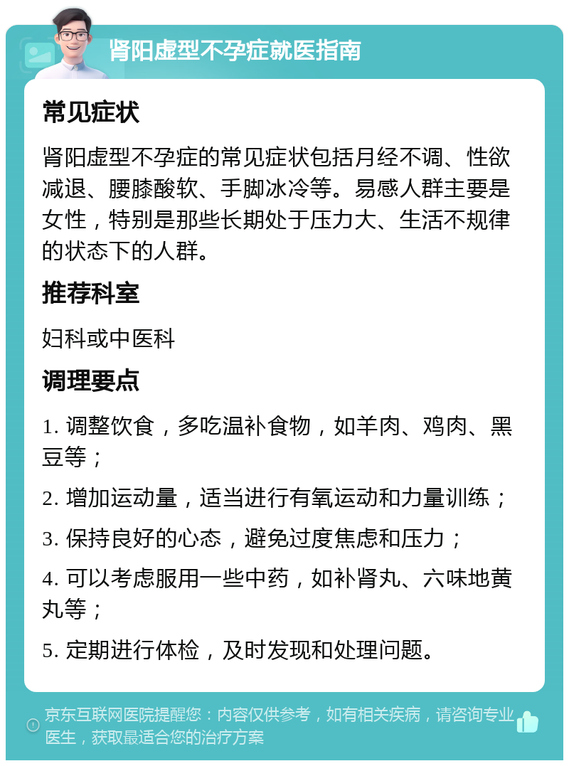 肾阳虚型不孕症就医指南 常见症状 肾阳虚型不孕症的常见症状包括月经不调、性欲减退、腰膝酸软、手脚冰冷等。易感人群主要是女性，特别是那些长期处于压力大、生活不规律的状态下的人群。 推荐科室 妇科或中医科 调理要点 1. 调整饮食，多吃温补食物，如羊肉、鸡肉、黑豆等； 2. 增加运动量，适当进行有氧运动和力量训练； 3. 保持良好的心态，避免过度焦虑和压力； 4. 可以考虑服用一些中药，如补肾丸、六味地黄丸等； 5. 定期进行体检，及时发现和处理问题。