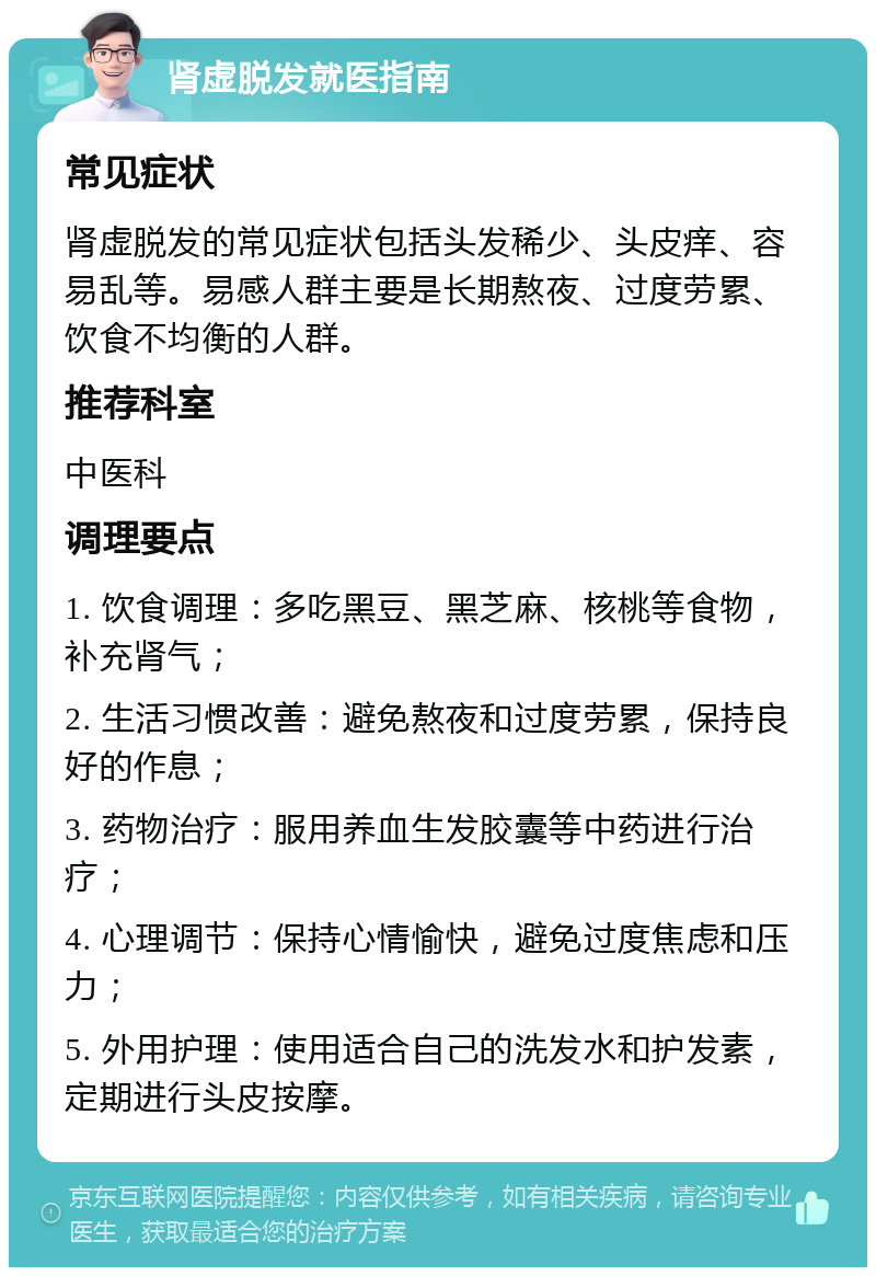 肾虚脱发就医指南 常见症状 肾虚脱发的常见症状包括头发稀少、头皮痒、容易乱等。易感人群主要是长期熬夜、过度劳累、饮食不均衡的人群。 推荐科室 中医科 调理要点 1. 饮食调理：多吃黑豆、黑芝麻、核桃等食物，补充肾气； 2. 生活习惯改善：避免熬夜和过度劳累，保持良好的作息； 3. 药物治疗：服用养血生发胶囊等中药进行治疗； 4. 心理调节：保持心情愉快，避免过度焦虑和压力； 5. 外用护理：使用适合自己的洗发水和护发素，定期进行头皮按摩。