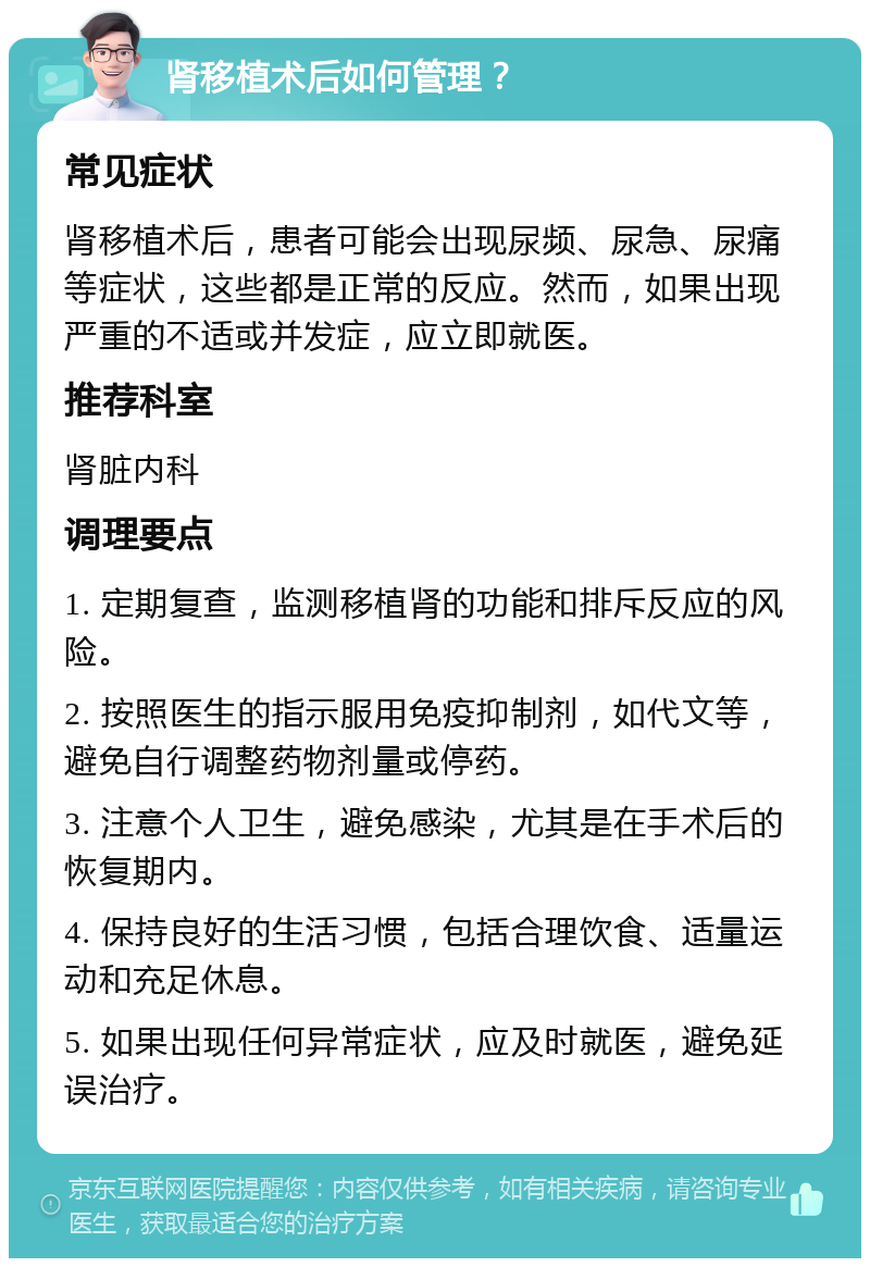 肾移植术后如何管理？ 常见症状 肾移植术后，患者可能会出现尿频、尿急、尿痛等症状，这些都是正常的反应。然而，如果出现严重的不适或并发症，应立即就医。 推荐科室 肾脏内科 调理要点 1. 定期复查，监测移植肾的功能和排斥反应的风险。 2. 按照医生的指示服用免疫抑制剂，如代文等，避免自行调整药物剂量或停药。 3. 注意个人卫生，避免感染，尤其是在手术后的恢复期内。 4. 保持良好的生活习惯，包括合理饮食、适量运动和充足休息。 5. 如果出现任何异常症状，应及时就医，避免延误治疗。