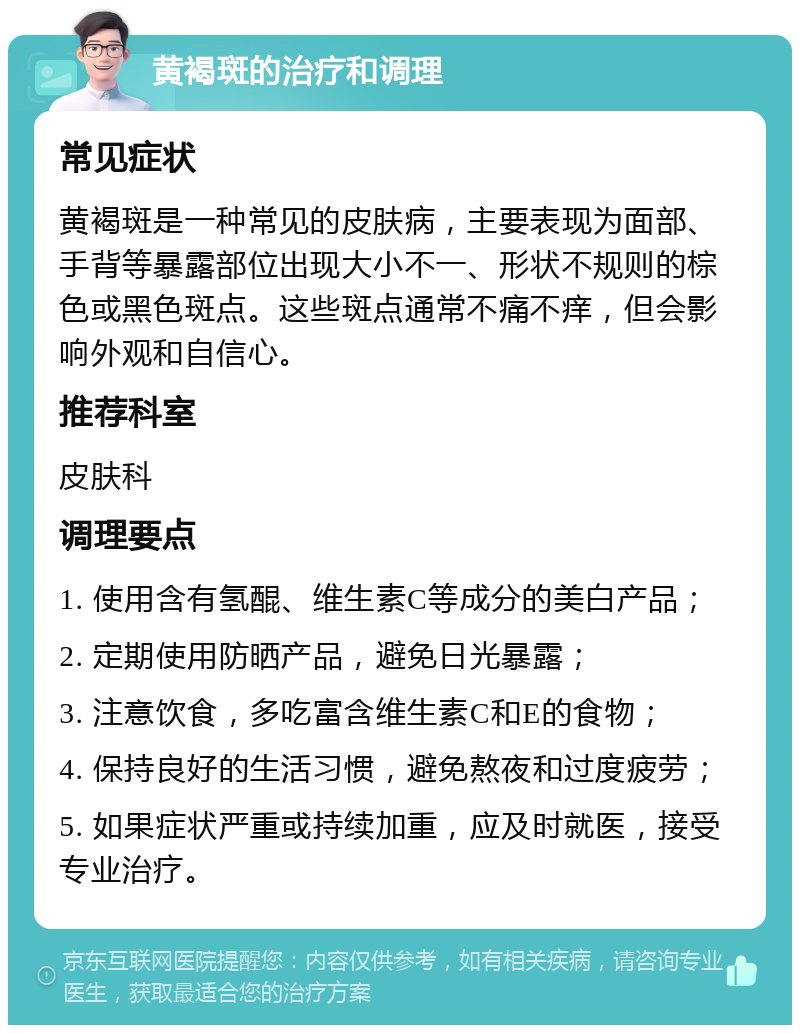 黄褐斑的治疗和调理 常见症状 黄褐斑是一种常见的皮肤病，主要表现为面部、手背等暴露部位出现大小不一、形状不规则的棕色或黑色斑点。这些斑点通常不痛不痒，但会影响外观和自信心。 推荐科室 皮肤科 调理要点 1. 使用含有氢醌、维生素C等成分的美白产品； 2. 定期使用防晒产品，避免日光暴露； 3. 注意饮食，多吃富含维生素C和E的食物； 4. 保持良好的生活习惯，避免熬夜和过度疲劳； 5. 如果症状严重或持续加重，应及时就医，接受专业治疗。