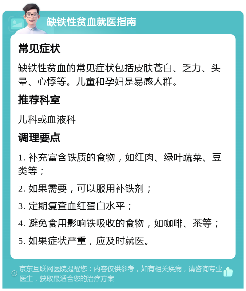 缺铁性贫血就医指南 常见症状 缺铁性贫血的常见症状包括皮肤苍白、乏力、头晕、心悸等。儿童和孕妇是易感人群。 推荐科室 儿科或血液科 调理要点 1. 补充富含铁质的食物，如红肉、绿叶蔬菜、豆类等； 2. 如果需要，可以服用补铁剂； 3. 定期复查血红蛋白水平； 4. 避免食用影响铁吸收的食物，如咖啡、茶等； 5. 如果症状严重，应及时就医。