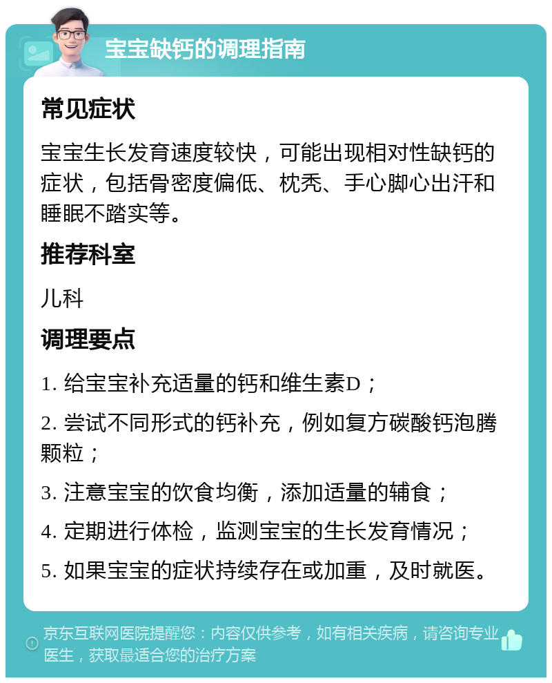 宝宝缺钙的调理指南 常见症状 宝宝生长发育速度较快，可能出现相对性缺钙的症状，包括骨密度偏低、枕秃、手心脚心出汗和睡眠不踏实等。 推荐科室 儿科 调理要点 1. 给宝宝补充适量的钙和维生素D； 2. 尝试不同形式的钙补充，例如复方碳酸钙泡腾颗粒； 3. 注意宝宝的饮食均衡，添加适量的辅食； 4. 定期进行体检，监测宝宝的生长发育情况； 5. 如果宝宝的症状持续存在或加重，及时就医。