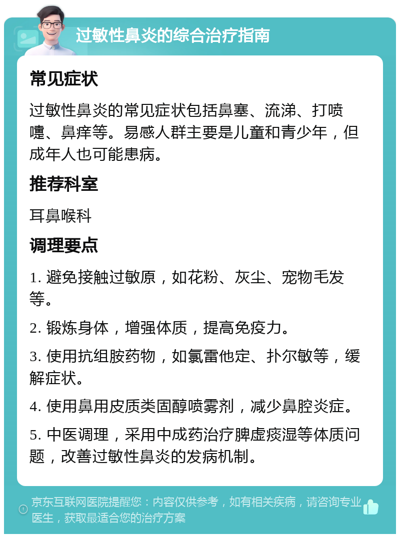 过敏性鼻炎的综合治疗指南 常见症状 过敏性鼻炎的常见症状包括鼻塞、流涕、打喷嚏、鼻痒等。易感人群主要是儿童和青少年，但成年人也可能患病。 推荐科室 耳鼻喉科 调理要点 1. 避免接触过敏原，如花粉、灰尘、宠物毛发等。 2. 锻炼身体，增强体质，提高免疫力。 3. 使用抗组胺药物，如氯雷他定、扑尔敏等，缓解症状。 4. 使用鼻用皮质类固醇喷雾剂，减少鼻腔炎症。 5. 中医调理，采用中成药治疗脾虚痰湿等体质问题，改善过敏性鼻炎的发病机制。