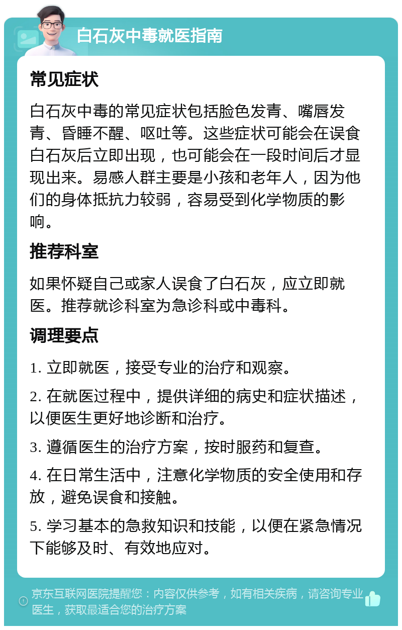 白石灰中毒就医指南 常见症状 白石灰中毒的常见症状包括脸色发青、嘴唇发青、昏睡不醒、呕吐等。这些症状可能会在误食白石灰后立即出现，也可能会在一段时间后才显现出来。易感人群主要是小孩和老年人，因为他们的身体抵抗力较弱，容易受到化学物质的影响。 推荐科室 如果怀疑自己或家人误食了白石灰，应立即就医。推荐就诊科室为急诊科或中毒科。 调理要点 1. 立即就医，接受专业的治疗和观察。 2. 在就医过程中，提供详细的病史和症状描述，以便医生更好地诊断和治疗。 3. 遵循医生的治疗方案，按时服药和复查。 4. 在日常生活中，注意化学物质的安全使用和存放，避免误食和接触。 5. 学习基本的急救知识和技能，以便在紧急情况下能够及时、有效地应对。