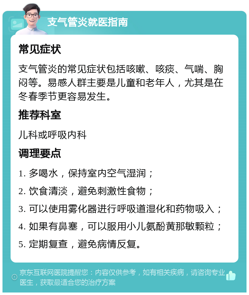 支气管炎就医指南 常见症状 支气管炎的常见症状包括咳嗽、咳痰、气喘、胸闷等。易感人群主要是儿童和老年人，尤其是在冬春季节更容易发生。 推荐科室 儿科或呼吸内科 调理要点 1. 多喝水，保持室内空气湿润； 2. 饮食清淡，避免刺激性食物； 3. 可以使用雾化器进行呼吸道湿化和药物吸入； 4. 如果有鼻塞，可以服用小儿氨酚黄那敏颗粒； 5. 定期复查，避免病情反复。