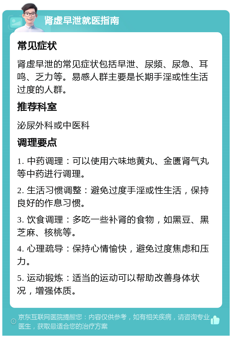 肾虚早泄就医指南 常见症状 肾虚早泄的常见症状包括早泄、尿频、尿急、耳鸣、乏力等。易感人群主要是长期手淫或性生活过度的人群。 推荐科室 泌尿外科或中医科 调理要点 1. 中药调理：可以使用六味地黄丸、金匮肾气丸等中药进行调理。 2. 生活习惯调整：避免过度手淫或性生活，保持良好的作息习惯。 3. 饮食调理：多吃一些补肾的食物，如黑豆、黑芝麻、核桃等。 4. 心理疏导：保持心情愉快，避免过度焦虑和压力。 5. 运动锻炼：适当的运动可以帮助改善身体状况，增强体质。