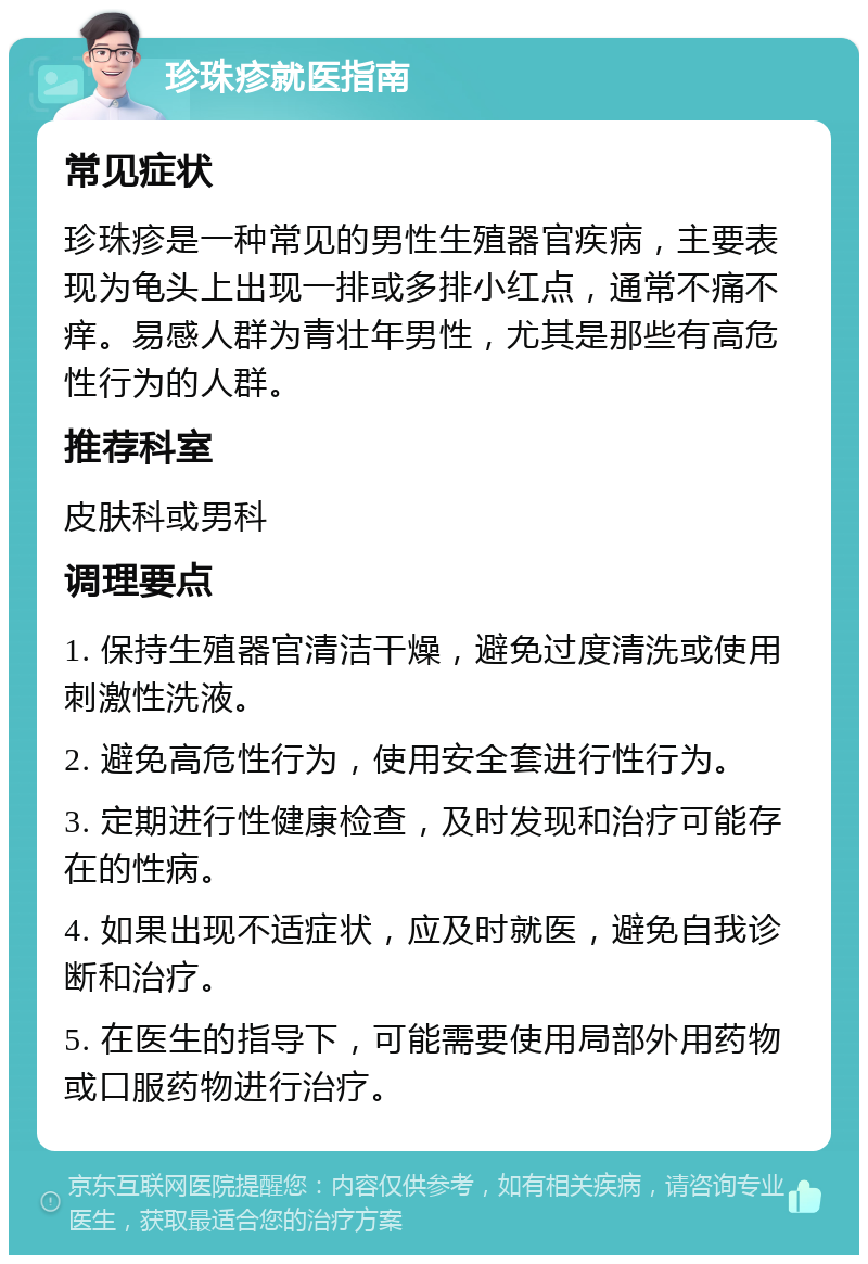 珍珠疹就医指南 常见症状 珍珠疹是一种常见的男性生殖器官疾病，主要表现为龟头上出现一排或多排小红点，通常不痛不痒。易感人群为青壮年男性，尤其是那些有高危性行为的人群。 推荐科室 皮肤科或男科 调理要点 1. 保持生殖器官清洁干燥，避免过度清洗或使用刺激性洗液。 2. 避免高危性行为，使用安全套进行性行为。 3. 定期进行性健康检查，及时发现和治疗可能存在的性病。 4. 如果出现不适症状，应及时就医，避免自我诊断和治疗。 5. 在医生的指导下，可能需要使用局部外用药物或口服药物进行治疗。