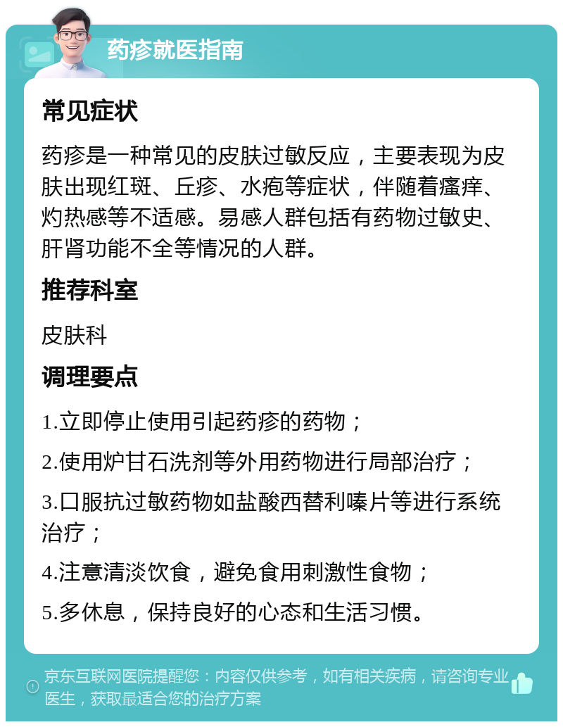 药疹就医指南 常见症状 药疹是一种常见的皮肤过敏反应，主要表现为皮肤出现红斑、丘疹、水疱等症状，伴随着瘙痒、灼热感等不适感。易感人群包括有药物过敏史、肝肾功能不全等情况的人群。 推荐科室 皮肤科 调理要点 1.立即停止使用引起药疹的药物； 2.使用炉甘石洗剂等外用药物进行局部治疗； 3.口服抗过敏药物如盐酸西替利嗪片等进行系统治疗； 4.注意清淡饮食，避免食用刺激性食物； 5.多休息，保持良好的心态和生活习惯。