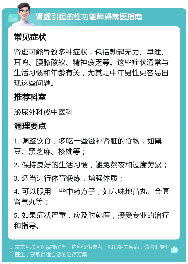 肾虚引起的性功能障碍就医指南 常见症状 肾虚可能导致多种症状，包括勃起无力、早泄、耳鸣、腰膝酸软、精神疲乏等。这些症状通常与生活习惯和年龄有关，尤其是中年男性更容易出现这些问题。 推荐科室 泌尿外科或中医科 调理要点 1. 调整饮食，多吃一些滋补肾脏的食物，如黑豆、黑芝麻、核桃等； 2. 保持良好的生活习惯，避免熬夜和过度劳累； 3. 适当进行体育锻炼，增强体质； 4. 可以服用一些中药方子，如六味地黄丸、金匮肾气丸等； 5. 如果症状严重，应及时就医，接受专业的治疗和指导。