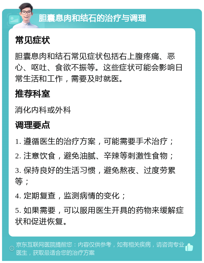 胆囊息肉和结石的治疗与调理 常见症状 胆囊息肉和结石常见症状包括右上腹疼痛、恶心、呕吐、食欲不振等。这些症状可能会影响日常生活和工作，需要及时就医。 推荐科室 消化内科或外科 调理要点 1. 遵循医生的治疗方案，可能需要手术治疗； 2. 注意饮食，避免油腻、辛辣等刺激性食物； 3. 保持良好的生活习惯，避免熬夜、过度劳累等； 4. 定期复查，监测病情的变化； 5. 如果需要，可以服用医生开具的药物来缓解症状和促进恢复。