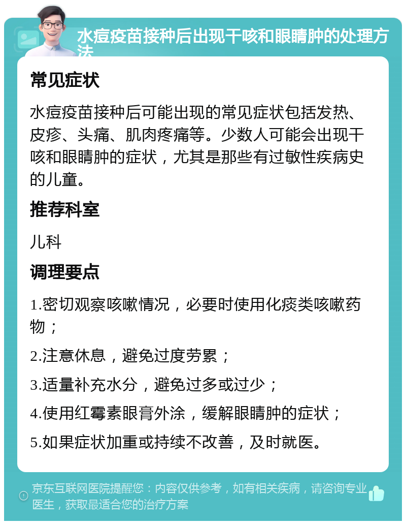 水痘疫苗接种后出现干咳和眼睛肿的处理方法 常见症状 水痘疫苗接种后可能出现的常见症状包括发热、皮疹、头痛、肌肉疼痛等。少数人可能会出现干咳和眼睛肿的症状，尤其是那些有过敏性疾病史的儿童。 推荐科室 儿科 调理要点 1.密切观察咳嗽情况，必要时使用化痰类咳嗽药物； 2.注意休息，避免过度劳累； 3.适量补充水分，避免过多或过少； 4.使用红霉素眼膏外涂，缓解眼睛肿的症状； 5.如果症状加重或持续不改善，及时就医。