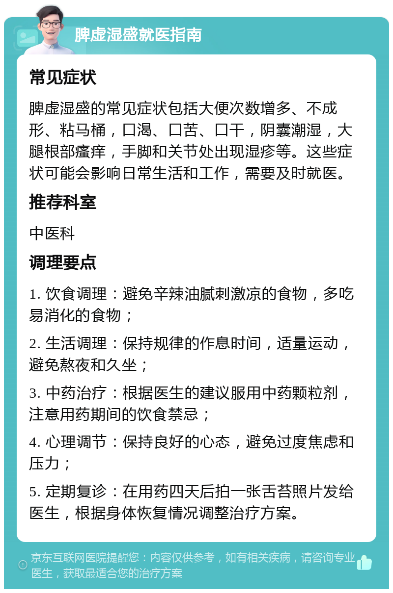 脾虚湿盛就医指南 常见症状 脾虚湿盛的常见症状包括大便次数增多、不成形、粘马桶，口渴、口苦、口干，阴囊潮湿，大腿根部瘙痒，手脚和关节处出现湿疹等。这些症状可能会影响日常生活和工作，需要及时就医。 推荐科室 中医科 调理要点 1. 饮食调理：避免辛辣油腻刺激凉的食物，多吃易消化的食物； 2. 生活调理：保持规律的作息时间，适量运动，避免熬夜和久坐； 3. 中药治疗：根据医生的建议服用中药颗粒剂，注意用药期间的饮食禁忌； 4. 心理调节：保持良好的心态，避免过度焦虑和压力； 5. 定期复诊：在用药四天后拍一张舌苔照片发给医生，根据身体恢复情况调整治疗方案。