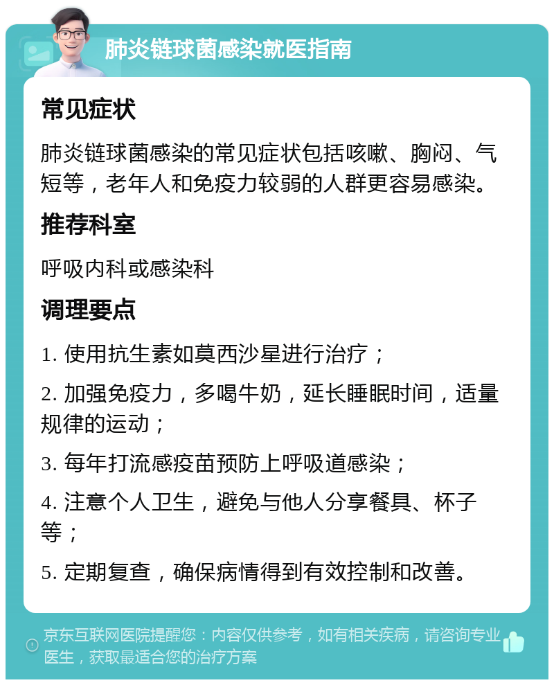 肺炎链球菌感染就医指南 常见症状 肺炎链球菌感染的常见症状包括咳嗽、胸闷、气短等，老年人和免疫力较弱的人群更容易感染。 推荐科室 呼吸内科或感染科 调理要点 1. 使用抗生素如莫西沙星进行治疗； 2. 加强免疫力，多喝牛奶，延长睡眠时间，适量规律的运动； 3. 每年打流感疫苗预防上呼吸道感染； 4. 注意个人卫生，避免与他人分享餐具、杯子等； 5. 定期复查，确保病情得到有效控制和改善。