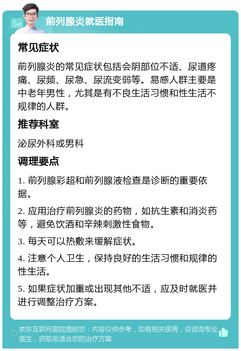 前列腺炎就医指南 常见症状 前列腺炎的常见症状包括会阴部位不适、尿道疼痛、尿频、尿急、尿流变弱等。易感人群主要是中老年男性，尤其是有不良生活习惯和性生活不规律的人群。 推荐科室 泌尿外科或男科 调理要点 1. 前列腺彩超和前列腺液检查是诊断的重要依据。 2. 应用治疗前列腺炎的药物，如抗生素和消炎药等，避免饮酒和辛辣刺激性食物。 3. 每天可以热敷来缓解症状。 4. 注意个人卫生，保持良好的生活习惯和规律的性生活。 5. 如果症状加重或出现其他不适，应及时就医并进行调整治疗方案。