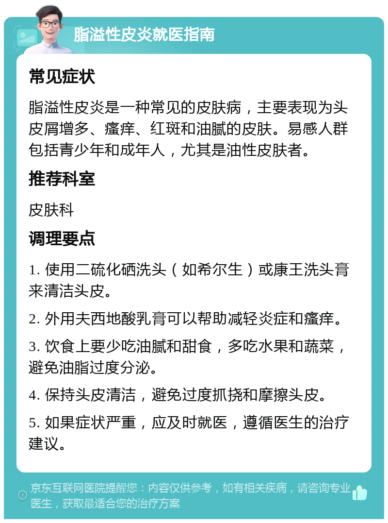 脂溢性皮炎就医指南 常见症状 脂溢性皮炎是一种常见的皮肤病，主要表现为头皮屑增多、瘙痒、红斑和油腻的皮肤。易感人群包括青少年和成年人，尤其是油性皮肤者。 推荐科室 皮肤科 调理要点 1. 使用二硫化硒洗头（如希尔生）或康王洗头膏来清洁头皮。 2. 外用夫西地酸乳膏可以帮助减轻炎症和瘙痒。 3. 饮食上要少吃油腻和甜食，多吃水果和蔬菜，避免油脂过度分泌。 4. 保持头皮清洁，避免过度抓挠和摩擦头皮。 5. 如果症状严重，应及时就医，遵循医生的治疗建议。