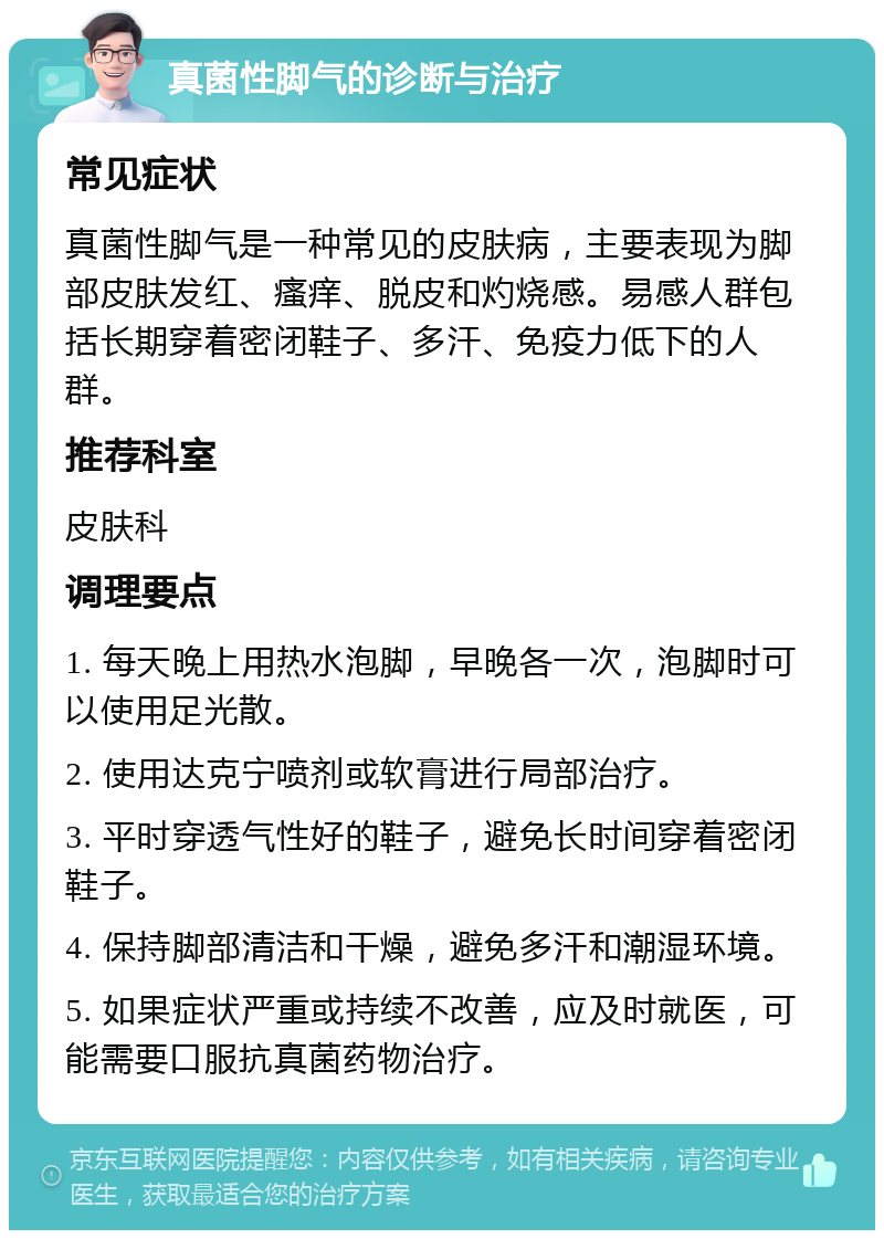 真菌性脚气的诊断与治疗 常见症状 真菌性脚气是一种常见的皮肤病，主要表现为脚部皮肤发红、瘙痒、脱皮和灼烧感。易感人群包括长期穿着密闭鞋子、多汗、免疫力低下的人群。 推荐科室 皮肤科 调理要点 1. 每天晚上用热水泡脚，早晚各一次，泡脚时可以使用足光散。 2. 使用达克宁喷剂或软膏进行局部治疗。 3. 平时穿透气性好的鞋子，避免长时间穿着密闭鞋子。 4. 保持脚部清洁和干燥，避免多汗和潮湿环境。 5. 如果症状严重或持续不改善，应及时就医，可能需要口服抗真菌药物治疗。