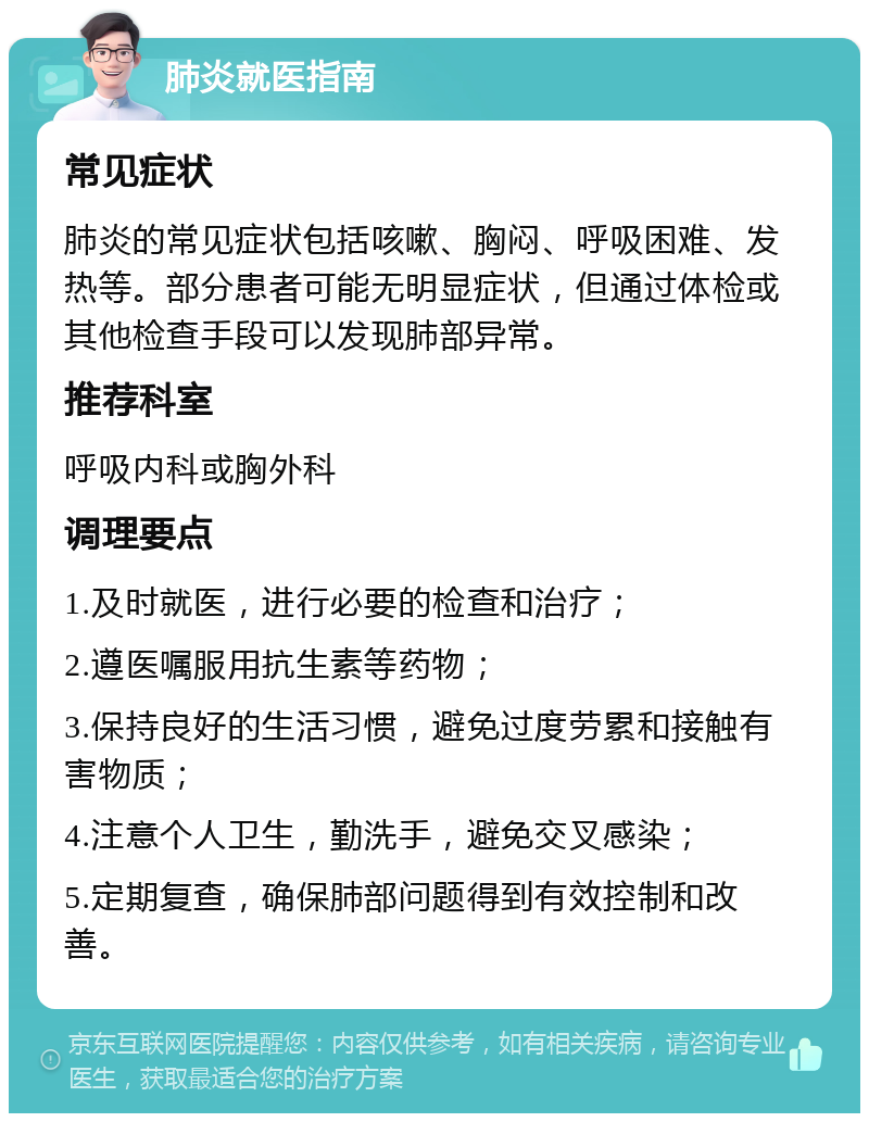 肺炎就医指南 常见症状 肺炎的常见症状包括咳嗽、胸闷、呼吸困难、发热等。部分患者可能无明显症状，但通过体检或其他检查手段可以发现肺部异常。 推荐科室 呼吸内科或胸外科 调理要点 1.及时就医，进行必要的检查和治疗； 2.遵医嘱服用抗生素等药物； 3.保持良好的生活习惯，避免过度劳累和接触有害物质； 4.注意个人卫生，勤洗手，避免交叉感染； 5.定期复查，确保肺部问题得到有效控制和改善。