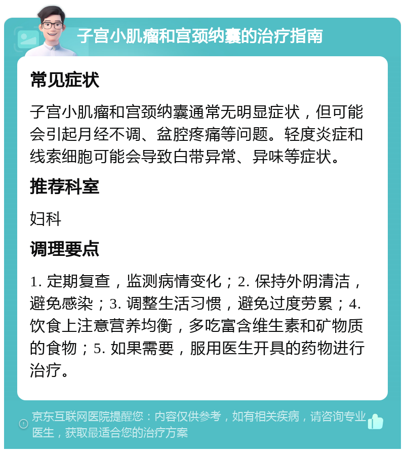 子宫小肌瘤和宫颈纳囊的治疗指南 常见症状 子宫小肌瘤和宫颈纳囊通常无明显症状，但可能会引起月经不调、盆腔疼痛等问题。轻度炎症和线索细胞可能会导致白带异常、异味等症状。 推荐科室 妇科 调理要点 1. 定期复查，监测病情变化；2. 保持外阴清洁，避免感染；3. 调整生活习惯，避免过度劳累；4. 饮食上注意营养均衡，多吃富含维生素和矿物质的食物；5. 如果需要，服用医生开具的药物进行治疗。