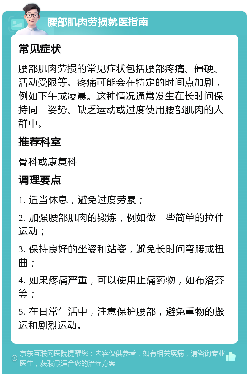 腰部肌肉劳损就医指南 常见症状 腰部肌肉劳损的常见症状包括腰部疼痛、僵硬、活动受限等。疼痛可能会在特定的时间点加剧，例如下午或凌晨。这种情况通常发生在长时间保持同一姿势、缺乏运动或过度使用腰部肌肉的人群中。 推荐科室 骨科或康复科 调理要点 1. 适当休息，避免过度劳累； 2. 加强腰部肌肉的锻炼，例如做一些简单的拉伸运动； 3. 保持良好的坐姿和站姿，避免长时间弯腰或扭曲； 4. 如果疼痛严重，可以使用止痛药物，如布洛芬等； 5. 在日常生活中，注意保护腰部，避免重物的搬运和剧烈运动。