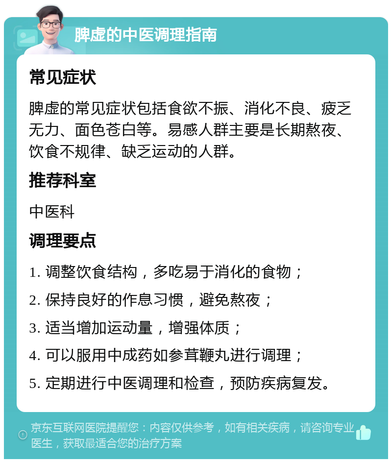 脾虚的中医调理指南 常见症状 脾虚的常见症状包括食欲不振、消化不良、疲乏无力、面色苍白等。易感人群主要是长期熬夜、饮食不规律、缺乏运动的人群。 推荐科室 中医科 调理要点 1. 调整饮食结构，多吃易于消化的食物； 2. 保持良好的作息习惯，避免熬夜； 3. 适当增加运动量，增强体质； 4. 可以服用中成药如参茸鞭丸进行调理； 5. 定期进行中医调理和检查，预防疾病复发。