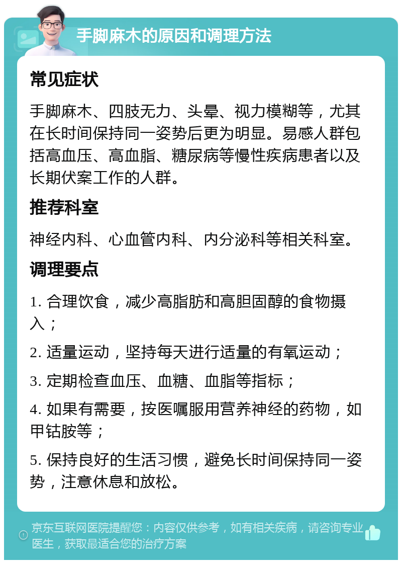 手脚麻木的原因和调理方法 常见症状 手脚麻木、四肢无力、头晕、视力模糊等，尤其在长时间保持同一姿势后更为明显。易感人群包括高血压、高血脂、糖尿病等慢性疾病患者以及长期伏案工作的人群。 推荐科室 神经内科、心血管内科、内分泌科等相关科室。 调理要点 1. 合理饮食，减少高脂肪和高胆固醇的食物摄入； 2. 适量运动，坚持每天进行适量的有氧运动； 3. 定期检查血压、血糖、血脂等指标； 4. 如果有需要，按医嘱服用营养神经的药物，如甲钴胺等； 5. 保持良好的生活习惯，避免长时间保持同一姿势，注意休息和放松。