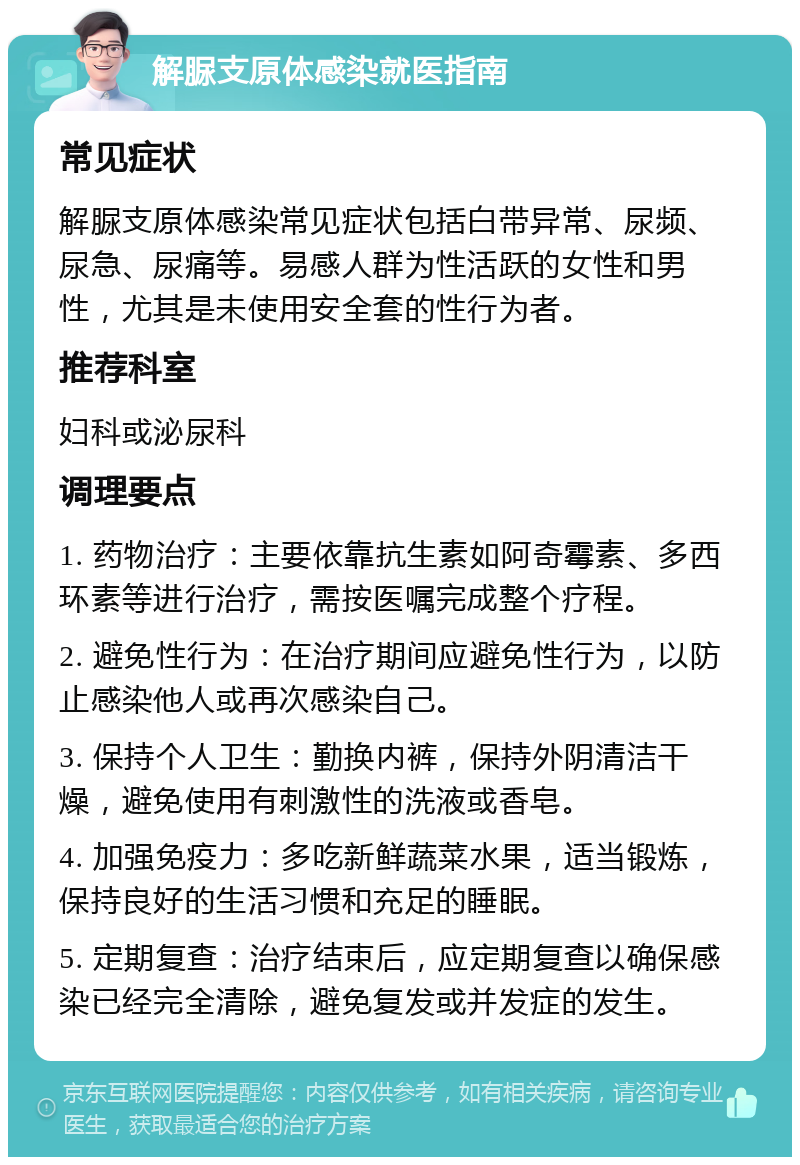 解脲支原体感染就医指南 常见症状 解脲支原体感染常见症状包括白带异常、尿频、尿急、尿痛等。易感人群为性活跃的女性和男性，尤其是未使用安全套的性行为者。 推荐科室 妇科或泌尿科 调理要点 1. 药物治疗：主要依靠抗生素如阿奇霉素、多西环素等进行治疗，需按医嘱完成整个疗程。 2. 避免性行为：在治疗期间应避免性行为，以防止感染他人或再次感染自己。 3. 保持个人卫生：勤换内裤，保持外阴清洁干燥，避免使用有刺激性的洗液或香皂。 4. 加强免疫力：多吃新鲜蔬菜水果，适当锻炼，保持良好的生活习惯和充足的睡眠。 5. 定期复查：治疗结束后，应定期复查以确保感染已经完全清除，避免复发或并发症的发生。