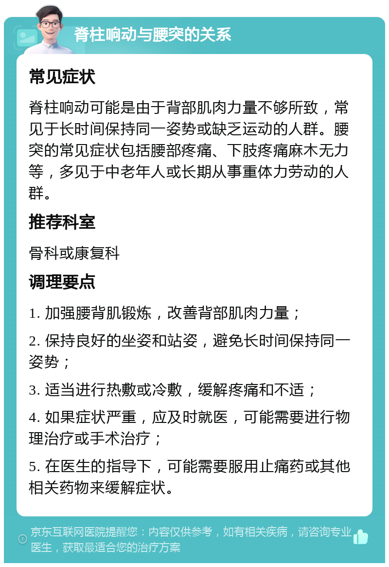 脊柱响动与腰突的关系 常见症状 脊柱响动可能是由于背部肌肉力量不够所致，常见于长时间保持同一姿势或缺乏运动的人群。腰突的常见症状包括腰部疼痛、下肢疼痛麻木无力等，多见于中老年人或长期从事重体力劳动的人群。 推荐科室 骨科或康复科 调理要点 1. 加强腰背肌锻炼，改善背部肌肉力量； 2. 保持良好的坐姿和站姿，避免长时间保持同一姿势； 3. 适当进行热敷或冷敷，缓解疼痛和不适； 4. 如果症状严重，应及时就医，可能需要进行物理治疗或手术治疗； 5. 在医生的指导下，可能需要服用止痛药或其他相关药物来缓解症状。