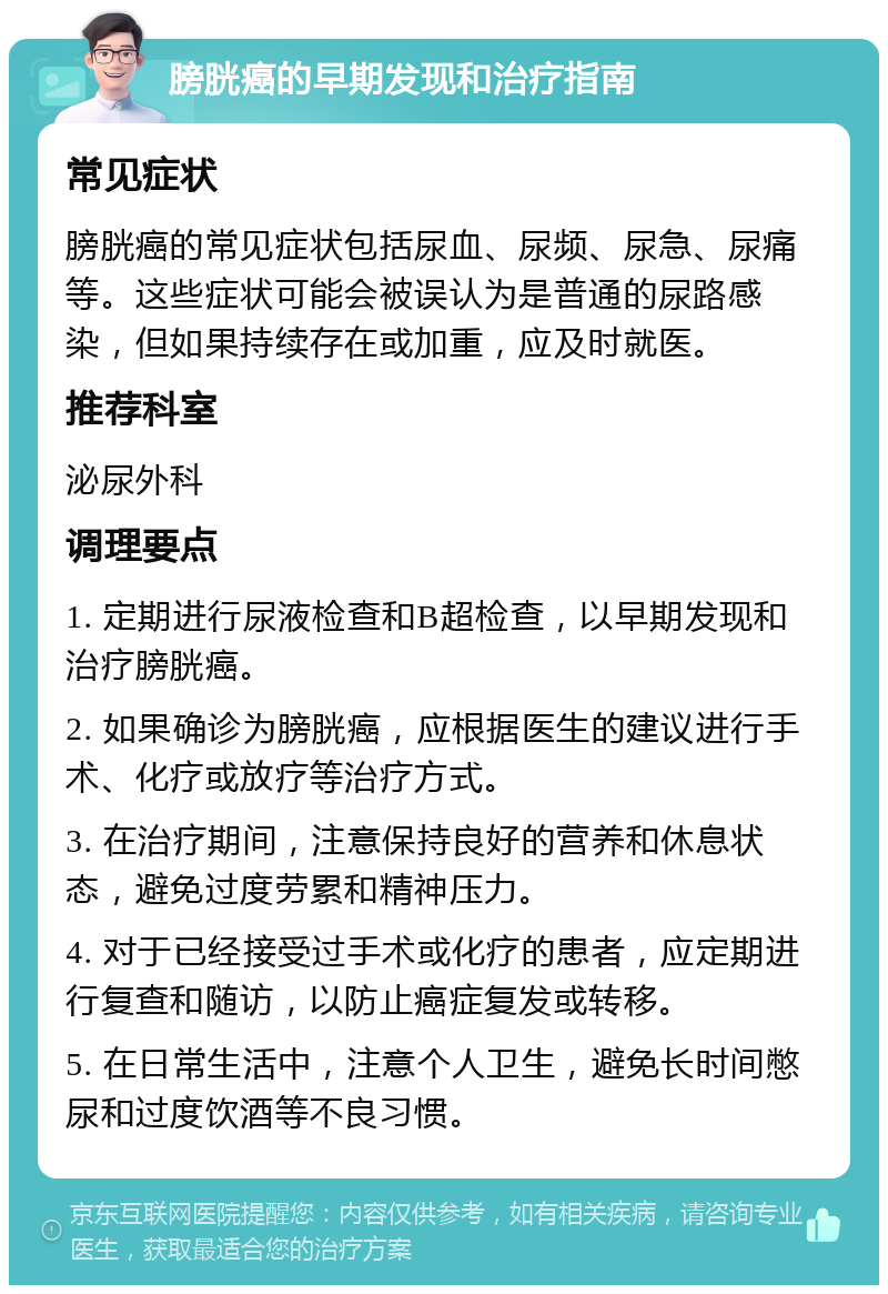 膀胱癌的早期发现和治疗指南 常见症状 膀胱癌的常见症状包括尿血、尿频、尿急、尿痛等。这些症状可能会被误认为是普通的尿路感染，但如果持续存在或加重，应及时就医。 推荐科室 泌尿外科 调理要点 1. 定期进行尿液检查和B超检查，以早期发现和治疗膀胱癌。 2. 如果确诊为膀胱癌，应根据医生的建议进行手术、化疗或放疗等治疗方式。 3. 在治疗期间，注意保持良好的营养和休息状态，避免过度劳累和精神压力。 4. 对于已经接受过手术或化疗的患者，应定期进行复查和随访，以防止癌症复发或转移。 5. 在日常生活中，注意个人卫生，避免长时间憋尿和过度饮酒等不良习惯。