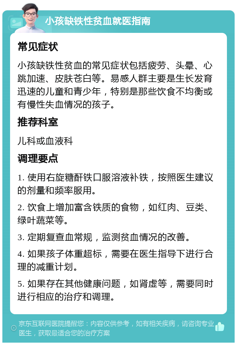 小孩缺铁性贫血就医指南 常见症状 小孩缺铁性贫血的常见症状包括疲劳、头晕、心跳加速、皮肤苍白等。易感人群主要是生长发育迅速的儿童和青少年，特别是那些饮食不均衡或有慢性失血情况的孩子。 推荐科室 儿科或血液科 调理要点 1. 使用右旋糖酐铁口服溶液补铁，按照医生建议的剂量和频率服用。 2. 饮食上增加富含铁质的食物，如红肉、豆类、绿叶蔬菜等。 3. 定期复查血常规，监测贫血情况的改善。 4. 如果孩子体重超标，需要在医生指导下进行合理的减重计划。 5. 如果存在其他健康问题，如肾虚等，需要同时进行相应的治疗和调理。