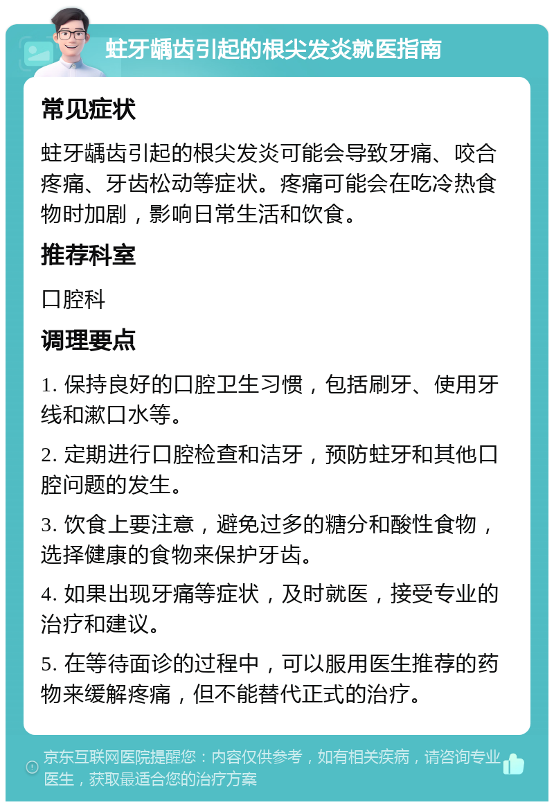 蛀牙龋齿引起的根尖发炎就医指南 常见症状 蛀牙龋齿引起的根尖发炎可能会导致牙痛、咬合疼痛、牙齿松动等症状。疼痛可能会在吃冷热食物时加剧，影响日常生活和饮食。 推荐科室 口腔科 调理要点 1. 保持良好的口腔卫生习惯，包括刷牙、使用牙线和漱口水等。 2. 定期进行口腔检查和洁牙，预防蛀牙和其他口腔问题的发生。 3. 饮食上要注意，避免过多的糖分和酸性食物，选择健康的食物来保护牙齿。 4. 如果出现牙痛等症状，及时就医，接受专业的治疗和建议。 5. 在等待面诊的过程中，可以服用医生推荐的药物来缓解疼痛，但不能替代正式的治疗。