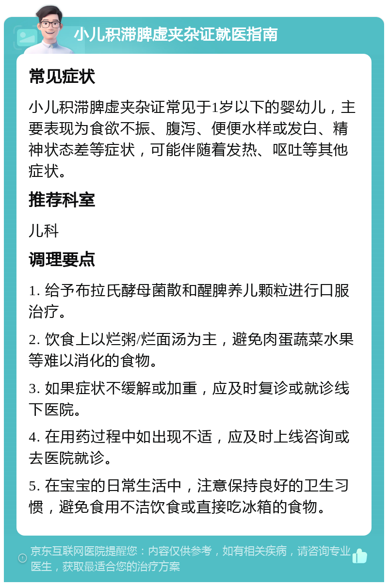 小儿积滞脾虚夹杂证就医指南 常见症状 小儿积滞脾虚夹杂证常见于1岁以下的婴幼儿，主要表现为食欲不振、腹泻、便便水样或发白、精神状态差等症状，可能伴随着发热、呕吐等其他症状。 推荐科室 儿科 调理要点 1. 给予布拉氏酵母菌散和醒脾养儿颗粒进行口服治疗。 2. 饮食上以烂粥/烂面汤为主，避免肉蛋蔬菜水果等难以消化的食物。 3. 如果症状不缓解或加重，应及时复诊或就诊线下医院。 4. 在用药过程中如出现不适，应及时上线咨询或去医院就诊。 5. 在宝宝的日常生活中，注意保持良好的卫生习惯，避免食用不洁饮食或直接吃冰箱的食物。