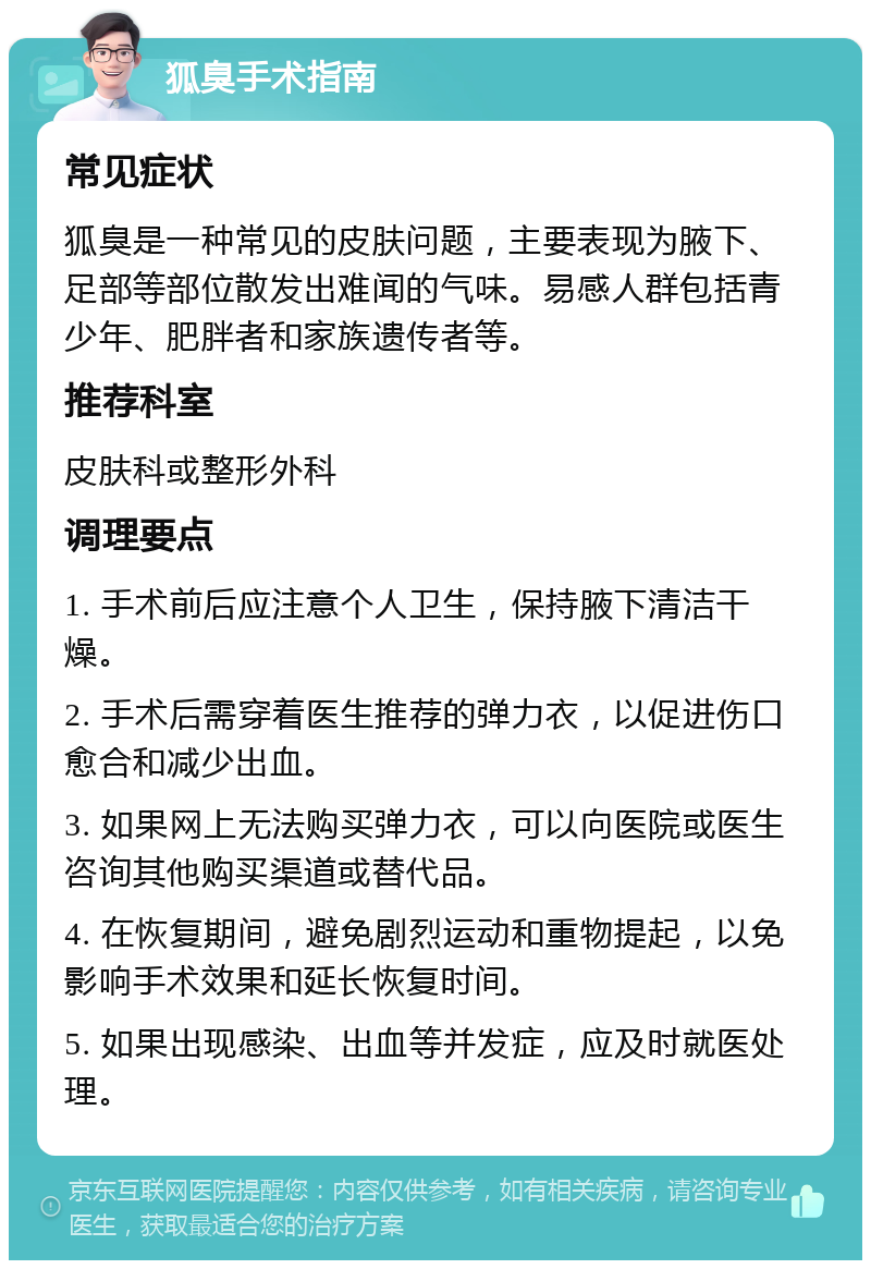 狐臭手术指南 常见症状 狐臭是一种常见的皮肤问题，主要表现为腋下、足部等部位散发出难闻的气味。易感人群包括青少年、肥胖者和家族遗传者等。 推荐科室 皮肤科或整形外科 调理要点 1. 手术前后应注意个人卫生，保持腋下清洁干燥。 2. 手术后需穿着医生推荐的弹力衣，以促进伤口愈合和减少出血。 3. 如果网上无法购买弹力衣，可以向医院或医生咨询其他购买渠道或替代品。 4. 在恢复期间，避免剧烈运动和重物提起，以免影响手术效果和延长恢复时间。 5. 如果出现感染、出血等并发症，应及时就医处理。