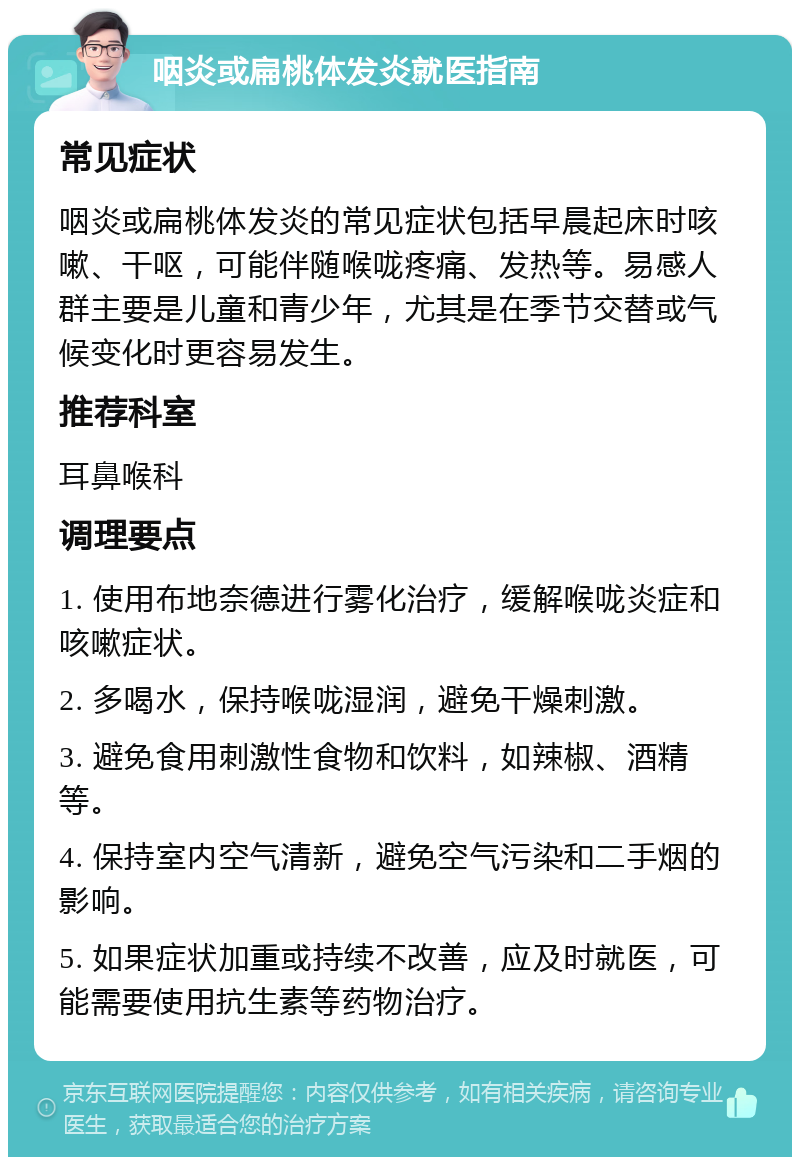 咽炎或扁桃体发炎就医指南 常见症状 咽炎或扁桃体发炎的常见症状包括早晨起床时咳嗽、干呕，可能伴随喉咙疼痛、发热等。易感人群主要是儿童和青少年，尤其是在季节交替或气候变化时更容易发生。 推荐科室 耳鼻喉科 调理要点 1. 使用布地奈德进行雾化治疗，缓解喉咙炎症和咳嗽症状。 2. 多喝水，保持喉咙湿润，避免干燥刺激。 3. 避免食用刺激性食物和饮料，如辣椒、酒精等。 4. 保持室内空气清新，避免空气污染和二手烟的影响。 5. 如果症状加重或持续不改善，应及时就医，可能需要使用抗生素等药物治疗。