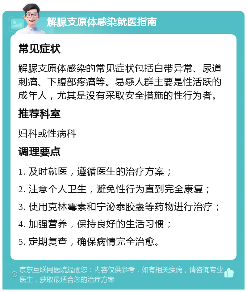 解脲支原体感染就医指南 常见症状 解脲支原体感染的常见症状包括白带异常、尿道刺痛、下腹部疼痛等。易感人群主要是性活跃的成年人，尤其是没有采取安全措施的性行为者。 推荐科室 妇科或性病科 调理要点 1. 及时就医，遵循医生的治疗方案； 2. 注意个人卫生，避免性行为直到完全康复； 3. 使用克林霉素和宁泌泰胶囊等药物进行治疗； 4. 加强营养，保持良好的生活习惯； 5. 定期复查，确保病情完全治愈。