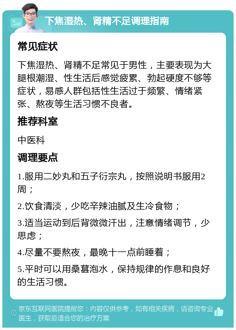 下焦湿热、肾精不足调理指南 常见症状 下焦湿热、肾精不足常见于男性，主要表现为大腿根潮湿、性生活后感觉疲累、勃起硬度不够等症状，易感人群包括性生活过于频繁、情绪紧张、熬夜等生活习惯不良者。 推荐科室 中医科 调理要点 1.服用二妙丸和五子衍宗丸，按照说明书服用2周； 2.饮食清淡，少吃辛辣油腻及生冷食物； 3.适当运动到后背微微汗出，注意情绪调节，少思虑； 4.尽量不要熬夜，最晚十一点前睡着； 5.平时可以用桑葚泡水，保持规律的作息和良好的生活习惯。