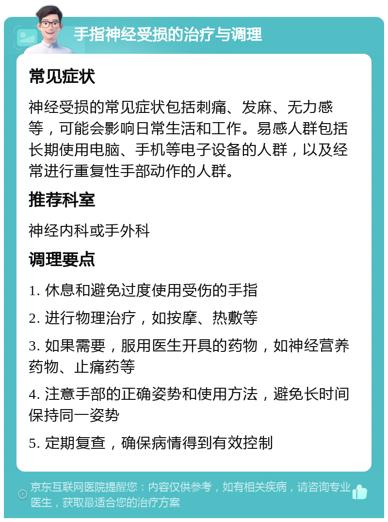 手指神经受损的治疗与调理 常见症状 神经受损的常见症状包括刺痛、发麻、无力感等，可能会影响日常生活和工作。易感人群包括长期使用电脑、手机等电子设备的人群，以及经常进行重复性手部动作的人群。 推荐科室 神经内科或手外科 调理要点 1. 休息和避免过度使用受伤的手指 2. 进行物理治疗，如按摩、热敷等 3. 如果需要，服用医生开具的药物，如神经营养药物、止痛药等 4. 注意手部的正确姿势和使用方法，避免长时间保持同一姿势 5. 定期复查，确保病情得到有效控制