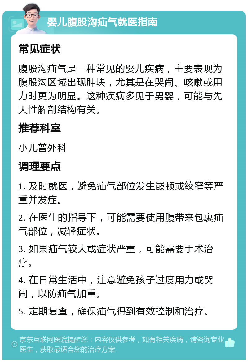 婴儿腹股沟疝气就医指南 常见症状 腹股沟疝气是一种常见的婴儿疾病，主要表现为腹股沟区域出现肿块，尤其是在哭闹、咳嗽或用力时更为明显。这种疾病多见于男婴，可能与先天性解剖结构有关。 推荐科室 小儿普外科 调理要点 1. 及时就医，避免疝气部位发生嵌顿或绞窄等严重并发症。 2. 在医生的指导下，可能需要使用腹带来包裹疝气部位，减轻症状。 3. 如果疝气较大或症状严重，可能需要手术治疗。 4. 在日常生活中，注意避免孩子过度用力或哭闹，以防疝气加重。 5. 定期复查，确保疝气得到有效控制和治疗。