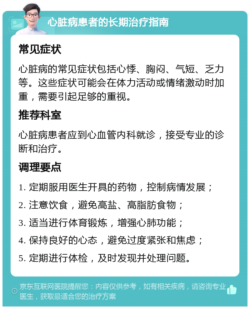 心脏病患者的长期治疗指南 常见症状 心脏病的常见症状包括心悸、胸闷、气短、乏力等。这些症状可能会在体力活动或情绪激动时加重，需要引起足够的重视。 推荐科室 心脏病患者应到心血管内科就诊，接受专业的诊断和治疗。 调理要点 1. 定期服用医生开具的药物，控制病情发展； 2. 注意饮食，避免高盐、高脂肪食物； 3. 适当进行体育锻炼，增强心肺功能； 4. 保持良好的心态，避免过度紧张和焦虑； 5. 定期进行体检，及时发现并处理问题。