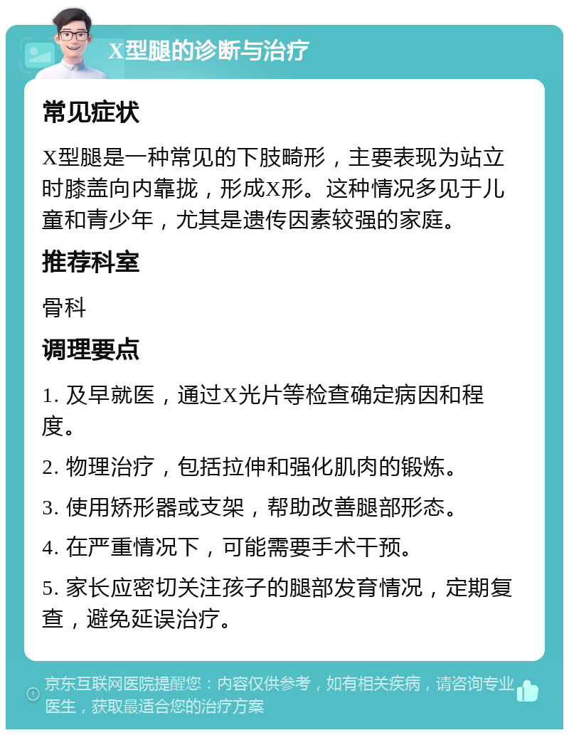 X型腿的诊断与治疗 常见症状 X型腿是一种常见的下肢畸形，主要表现为站立时膝盖向内靠拢，形成X形。这种情况多见于儿童和青少年，尤其是遗传因素较强的家庭。 推荐科室 骨科 调理要点 1. 及早就医，通过X光片等检查确定病因和程度。 2. 物理治疗，包括拉伸和强化肌肉的锻炼。 3. 使用矫形器或支架，帮助改善腿部形态。 4. 在严重情况下，可能需要手术干预。 5. 家长应密切关注孩子的腿部发育情况，定期复查，避免延误治疗。