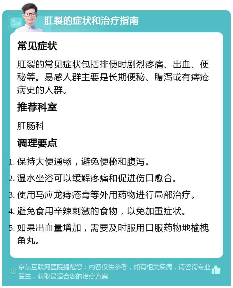 肛裂的症状和治疗指南 常见症状 肛裂的常见症状包括排便时剧烈疼痛、出血、便秘等。易感人群主要是长期便秘、腹泻或有痔疮病史的人群。 推荐科室 肛肠科 调理要点 保持大便通畅，避免便秘和腹泻。 温水坐浴可以缓解疼痛和促进伤口愈合。 使用马应龙痔疮膏等外用药物进行局部治疗。 避免食用辛辣刺激的食物，以免加重症状。 如果出血量增加，需要及时服用口服药物地榆槐角丸。