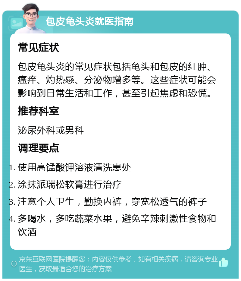 包皮龟头炎就医指南 常见症状 包皮龟头炎的常见症状包括龟头和包皮的红肿、瘙痒、灼热感、分泌物增多等。这些症状可能会影响到日常生活和工作，甚至引起焦虑和恐慌。 推荐科室 泌尿外科或男科 调理要点 使用高锰酸钾溶液清洗患处 涂抹派瑞松软膏进行治疗 注意个人卫生，勤换内裤，穿宽松透气的裤子 多喝水，多吃蔬菜水果，避免辛辣刺激性食物和饮酒