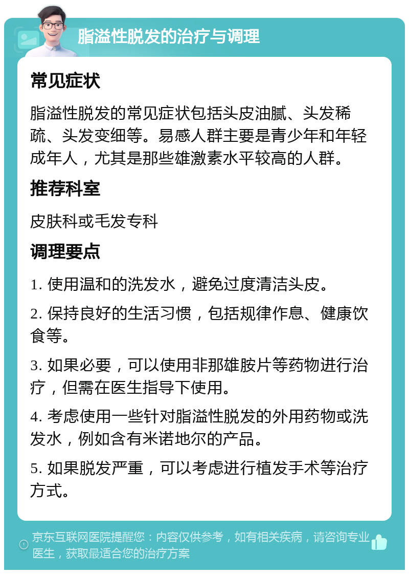 脂溢性脱发的治疗与调理 常见症状 脂溢性脱发的常见症状包括头皮油腻、头发稀疏、头发变细等。易感人群主要是青少年和年轻成年人，尤其是那些雄激素水平较高的人群。 推荐科室 皮肤科或毛发专科 调理要点 1. 使用温和的洗发水，避免过度清洁头皮。 2. 保持良好的生活习惯，包括规律作息、健康饮食等。 3. 如果必要，可以使用非那雄胺片等药物进行治疗，但需在医生指导下使用。 4. 考虑使用一些针对脂溢性脱发的外用药物或洗发水，例如含有米诺地尔的产品。 5. 如果脱发严重，可以考虑进行植发手术等治疗方式。